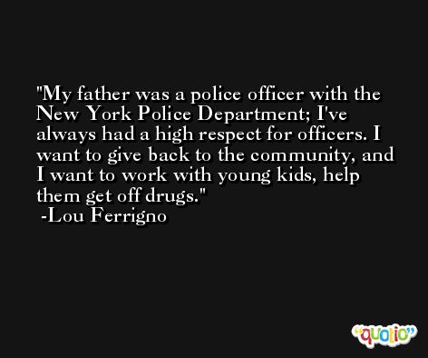 My father was a police officer with the New York Police Department; I've always had a high respect for officers. I want to give back to the community, and I want to work with young kids, help them get off drugs. -Lou Ferrigno