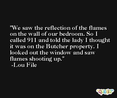 We saw the reflection of the flames on the wall of our bedroom. So I called 911 and told the lady I thought it was on the Butcher property. I looked out the window and saw flames shooting up. -Lou File