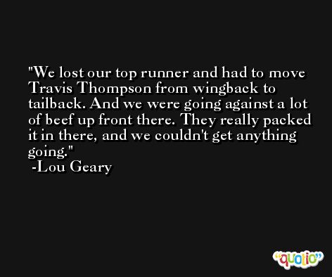 We lost our top runner and had to move Travis Thompson from wingback to tailback. And we were going against a lot of beef up front there. They really packed it in there, and we couldn't get anything going. -Lou Geary
