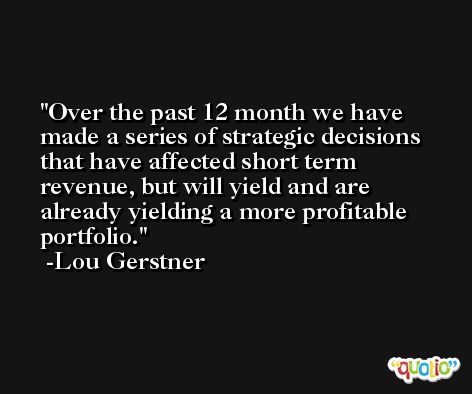 Over the past 12 month we have made a series of strategic decisions that have affected short term revenue, but will yield and are already yielding a more profitable portfolio. -Lou Gerstner