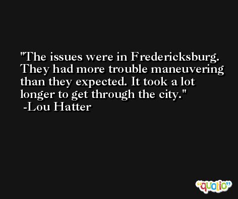 The issues were in Fredericksburg. They had more trouble maneuvering than they expected. It took a lot longer to get through the city. -Lou Hatter