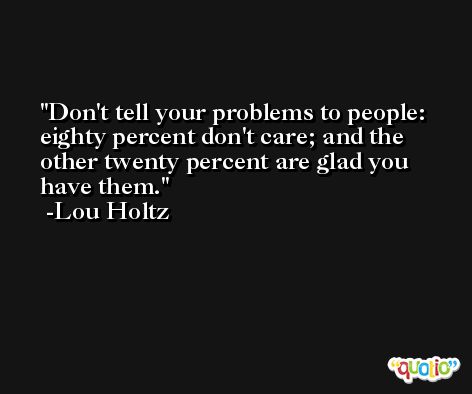 Don't tell your problems to people: eighty percent don't care; and the other twenty percent are glad you have them. -Lou Holtz