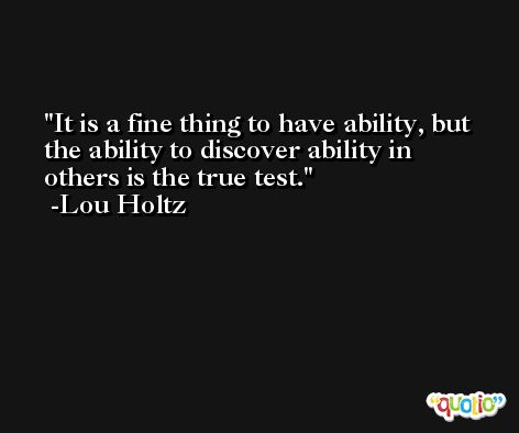 It is a fine thing to have ability, but the ability to discover ability in others is the true test. -Lou Holtz