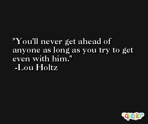 You'll never get ahead of anyone as long as you try to get even with him. -Lou Holtz