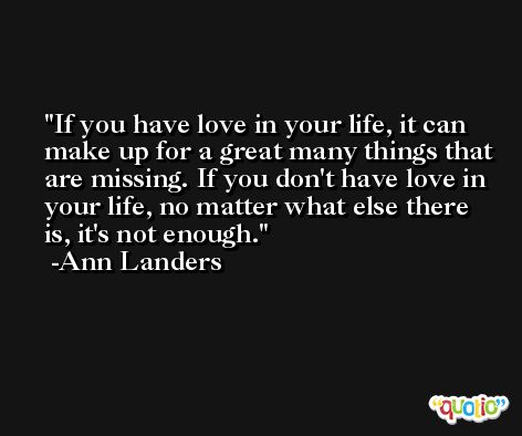 If you have love in your life, it can make up for a great many things that are missing. If you don't have love in your life, no matter what else there is, it's not enough. -Ann Landers
