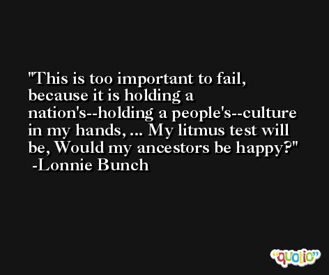 This is too important to fail, because it is holding a nation's--holding a people's--culture in my hands, ... My litmus test will be, Would my ancestors be happy? -Lonnie Bunch