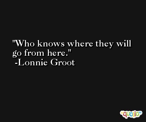 Who knows where they will go from here. -Lonnie Groot