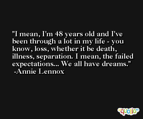I mean, I'm 48 years old and I've been through a lot in my life - you know, loss, whether it be death, illness, separation. I mean, the failed expectations... We all have dreams. -Annie Lennox