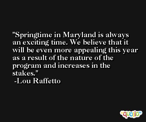 Springtime in Maryland is always an exciting time. We believe that it will be even more appealing this year as a result of the nature of the program and increases in the stakes. -Lou Raffetto