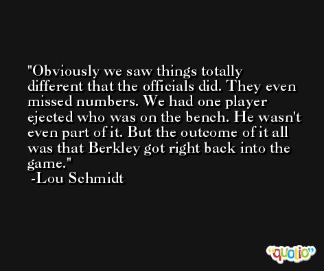 Obviously we saw things totally different that the officials did. They even missed numbers. We had one player ejected who was on the bench. He wasn't even part of it. But the outcome of it all was that Berkley got right back into the game. -Lou Schmidt