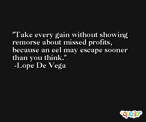 Take every gain without showing remorse about missed profits, because an eel may escape sooner than you think. -Lope De Vega