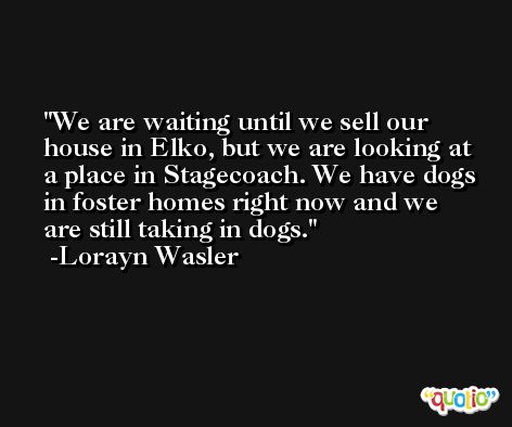 We are waiting until we sell our house in Elko, but we are looking at a place in Stagecoach. We have dogs in foster homes right now and we are still taking in dogs. -Lorayn Wasler