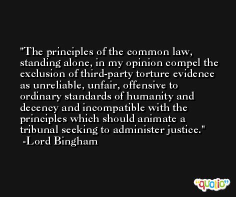 The principles of the common law, standing alone, in my opinion compel the exclusion of third-party torture evidence as unreliable, unfair, offensive to ordinary standards of humanity and decency and incompatible with the principles which should animate a tribunal seeking to administer justice. -Lord Bingham
