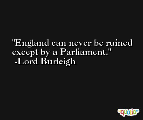 England can never be ruined except by a Parliament. -Lord Burleigh