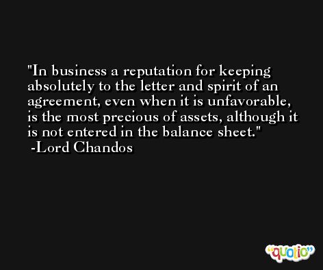 In business a reputation for keeping absolutely to the letter and spirit of an agreement, even when it is unfavorable, is the most precious of assets, although it is not entered in the balance sheet. -Lord Chandos
