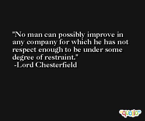 No man can possibly improve in any company for which he has not respect enough to be under some degree of restraint. -Lord Chesterfield