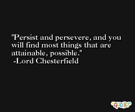 Persist and persevere, and you will find most things that are attainable, possible. -Lord Chesterfield