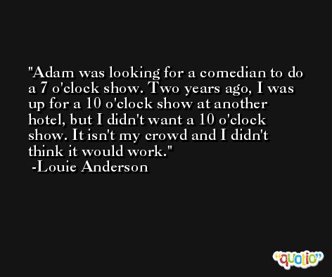 Adam was looking for a comedian to do a 7 o'clock show. Two years ago, I was up for a 10 o'clock show at another hotel, but I didn't want a 10 o'clock show. It isn't my crowd and I didn't think it would work. -Louie Anderson