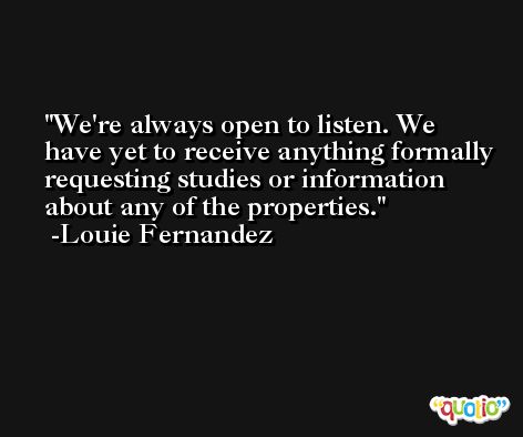 We're always open to listen. We have yet to receive anything formally requesting studies or information about any of the properties. -Louie Fernandez