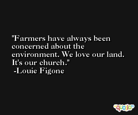 Farmers have always been concerned about the environment. We love our land. It's our church. -Louie Figone