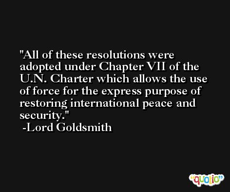 All of these resolutions were adopted under Chapter VII of the U.N. Charter which allows the use of force for the express purpose of restoring international peace and security. -Lord Goldsmith