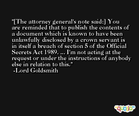 [The attorney general's note said:] You are reminded that to publish the contents of a document which is known to have been unlawfully disclosed by a crown servant is in itself a breach of section 5 of the Official Secrets Act 1989. ... I'm not acting at the request or under the instructions of anybody else in relation to this. -Lord Goldsmith