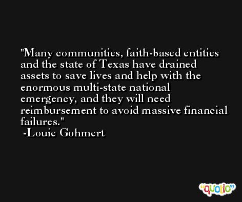 Many communities, faith-based entities and the state of Texas have drained assets to save lives and help with the enormous multi-state national emergency, and they will need reimbursement to avoid massive financial failures. -Louie Gohmert