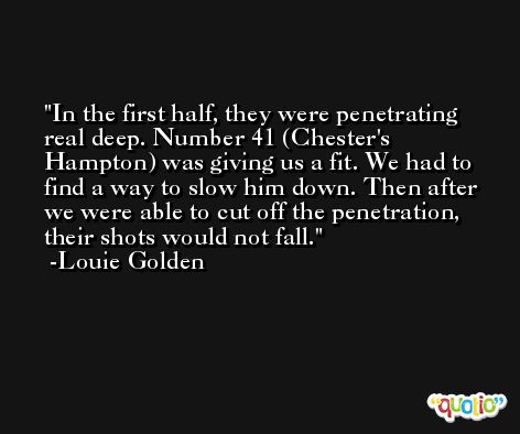 In the first half, they were penetrating real deep. Number 41 (Chester's Hampton) was giving us a fit. We had to find a way to slow him down. Then after we were able to cut off the penetration, their shots would not fall. -Louie Golden