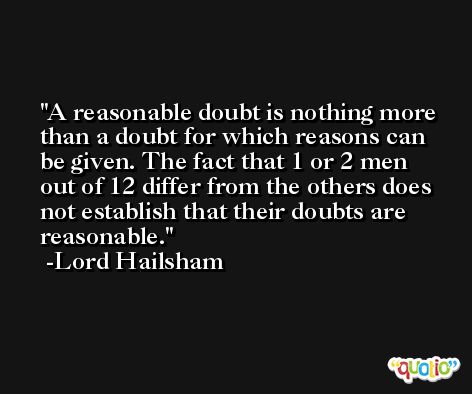 A reasonable doubt is nothing more than a doubt for which reasons can be given. The fact that 1 or 2 men out of 12 differ from the others does not establish that their doubts are reasonable. -Lord Hailsham