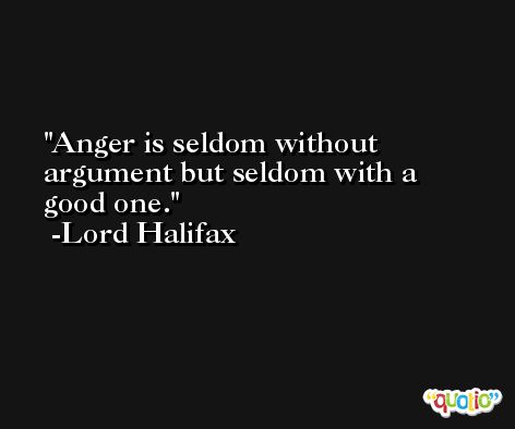 Anger is seldom without argument but seldom with a good one. -Lord Halifax