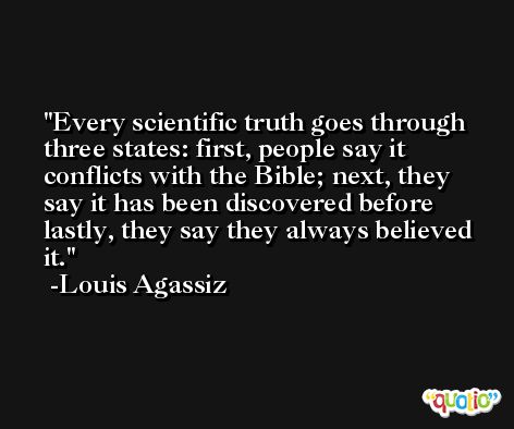 Every scientific truth goes through three states: first, people say it conflicts with the Bible; next, they say it has been discovered before lastly, they say they always believed it. -Louis Agassiz