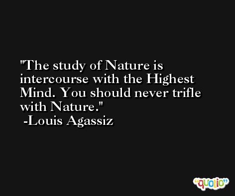 The study of Nature is intercourse with the Highest Mind. You should never trifle with Nature. -Louis Agassiz
