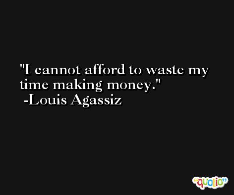 I cannot afford to waste my time making money. -Louis Agassiz