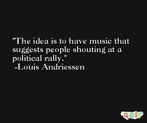 The idea is to have music that suggests people shouting at a political rally. -Louis Andriessen