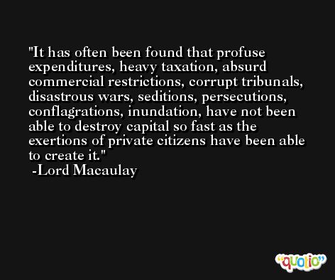 It has often been found that profuse expenditures, heavy taxation, absurd commercial restrictions, corrupt tribunals, disastrous wars, seditions, persecutions, conflagrations, inundation, have not been able to destroy capital so fast as the exertions of private citizens have been able to create it. -Lord Macaulay