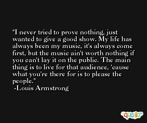 I never tried to prove nothing, just wanted to give a good show. My life has always been my music, it's always come first, but the music ain't worth nothing if you can't lay it on the public. The main thing is to live for that audience, 'cause what you're there for is to please the people. -Louis Armstrong