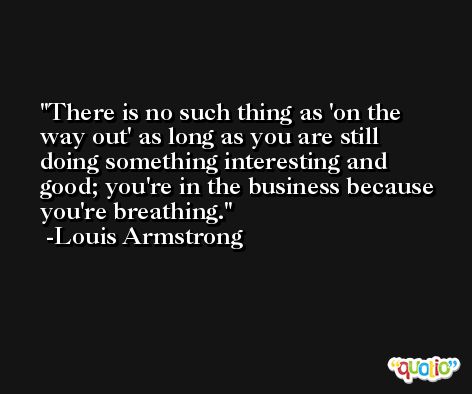 There is no such thing as 'on the way out' as long as you are still doing something interesting and good; you're in the business because you're breathing. -Louis Armstrong