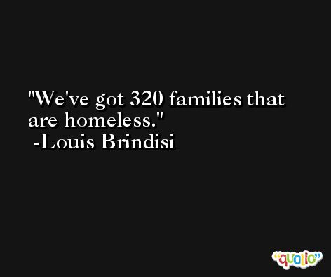 We've got 320 families that are homeless. -Louis Brindisi