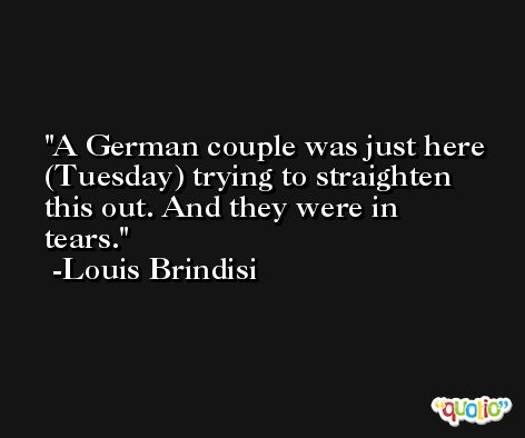 A German couple was just here (Tuesday) trying to straighten this out. And they were in tears. -Louis Brindisi