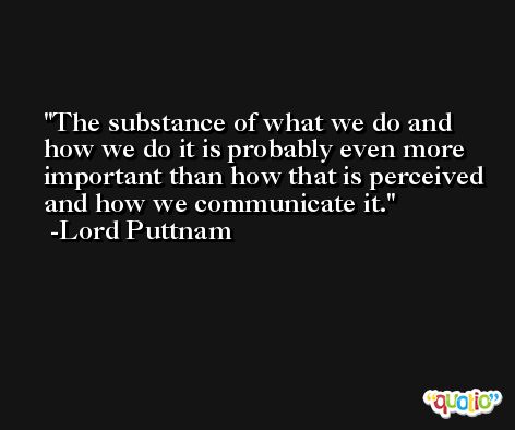 The substance of what we do and how we do it is probably even more important than how that is perceived and how we communicate it. -Lord Puttnam