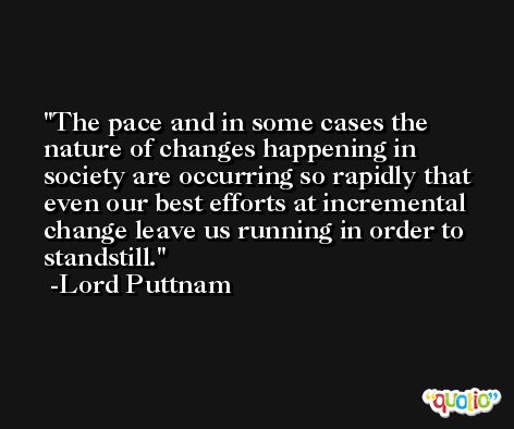 The pace and in some cases the nature of changes happening in society are occurring so rapidly that even our best efforts at incremental change leave us running in order to standstill. -Lord Puttnam