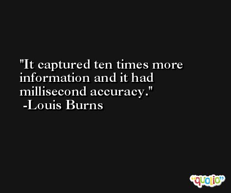 It captured ten times more information and it had millisecond accuracy. -Louis Burns