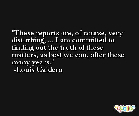 These reports are, of course, very disturbing, ... I am committed to finding out the truth of these matters, as best we can, after these many years. -Louis Caldera