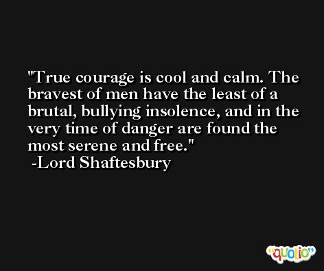 True courage is cool and calm. The bravest of men have the least of a brutal, bullying insolence, and in the very time of danger are found the most serene and free. -Lord Shaftesbury