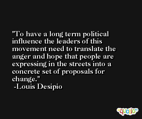 To have a long term political influence the leaders of this movement need to translate the anger and hope that people are expressing in the streets into a concrete set of proposals for change. -Louis Desipio