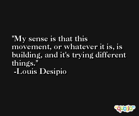 My sense is that this movement, or whatever it is, is building, and it's trying different things. -Louis Desipio
