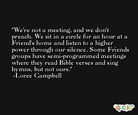 We're not a meeting, and we don't preach. We sit in a circle for an hour at a Friend's home and listen to a higher power through our silence. Some Friends groups have semi-programmed meetings where they read Bible verses and sing hymns, but not ours. -Loree Campbell