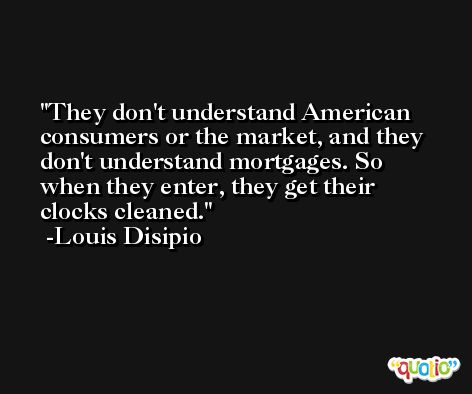 They don't understand American consumers or the market, and they don't understand mortgages. So when they enter, they get their clocks cleaned. -Louis Disipio