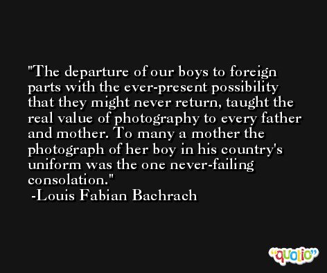 The departure of our boys to foreign parts with the ever-present possibility that they might never return, taught the real value of photography to every father and mother. To many a mother the photograph of her boy in his country's uniform was the one never-failing consolation. -Louis Fabian Bachrach