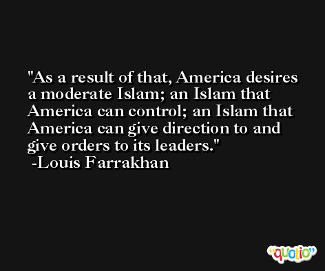 As a result of that, America desires a moderate Islam; an Islam that America can control; an Islam that America can give direction to and give orders to its leaders. -Louis Farrakhan